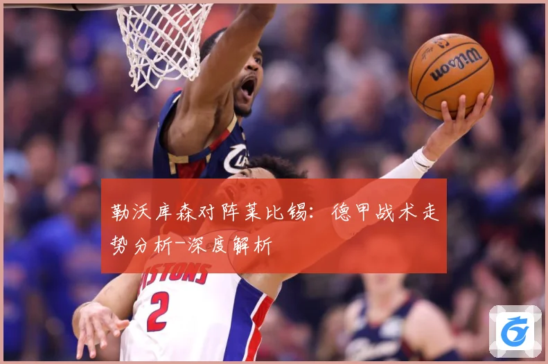 勒沃库森对阵莱比锡：德甲战术走势分析-深度解析