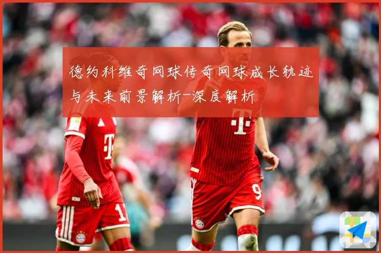 德约科维奇网球传奇网球成长轨迹与未来前景解析-深度解析