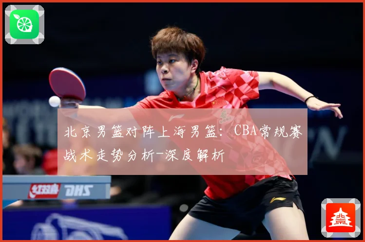 北京男篮对阵上海男篮：CBA常规赛战术走势分析-深度解析