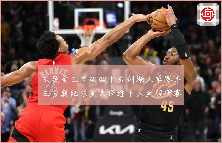 东契奇三节砍四十分创湖人单赛季三分新纪录里夫斯迎个人里程碑赛场复盘-深度解析