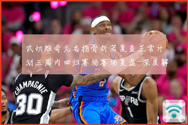 武切维奇无名指骨折若复查正常计划三周内回归赛场赛场复盘-深度解析