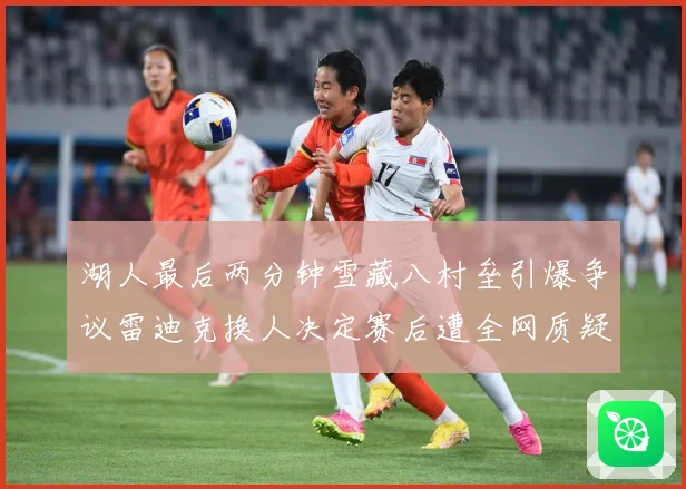 湖人最后两分钟雪藏八村垒引爆争议雷迪克换人决定赛后遭全网质疑赛场复盘-深度解析