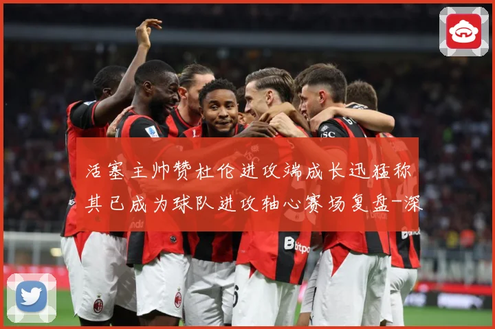 活塞主帅赞杜伦进攻端成长迅猛称其已成为球队进攻轴心赛场复盘-深度解析